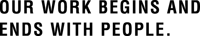 OUR WORK BEGINS AND ENDS WITH PEOPLE.
